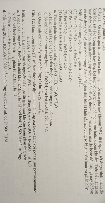 hôn số với phân tng (2).
Câu 11. Gi sét là quá trình oxi hóa kim loại, mỗi năm phá hủy khoảng 25% sắt thép. Gi sét được hình thành do
kim loại sắt (Fe) trong gang hay thép kết hợp với oxygen khi có mặt nước hoặc không khí ẩm. Trên bề mặt gang
hay thép bị gi hình thành những lớp xốp và giòn dễ vỡ, thường có màu nâu, nâu đỏ hoặc đỏ. Lớp gỉ này không
có tác dụng bảo vệ sắt ở phía trong. Sau thời gian dài, bất kì khối sắt nào cũng sẽ bị gỉ hoàn toàn và phân hủy.
Một số phản ứng xảy ra trong quá trình gỉ sắt:
(1) Fe+O_2+H_2Oto Fe(OH)_2
(2) Fe+O_2+H_2O+CO_2to Fe(HCO_3)_2
(3) Fe(HCO_3)_2to Fe(OH)_2+CO_2
(4) Fe(OH)_2+O_2+H_2Oto Fe_2O_3.nH_2O
a. Thành phần chính của sắt gi gồm Fe(OH)_2,Fe_2O_3.nH_2O.
b. Phản ứng (1), (2), (3), (4) đều thuộc loại phản ứng oxi hoá - khử.
c. Số oxi hoá của iron trong hợp chất Fe(OH)_2 và Fe(HCO_3) đều 1a+2.
+3
d. Quá trình oxi hoá xảy ra ở phản ứng (4) là: hat Fe+2e Fe₂·
Câu 12. Hàm lượng iron (II) sulfate được xác định qua phản ứng oxi hóa - khử với potassium permanganate:
aFeSO_4+bKMnO_4+cH_2SO_4to dFe_2(SO_4)_3+eK_2SO_4+fMnSO_4+gH_2O
Biết: a, b, c, d, e, f, g là những số nguyên đã được tối giản sau khi cân bằng phản ứng trên.
a. Trong phản ứng trên, Fe SO_4 là chất khử, KMn O_4 là chất oxi hoá, H_2SO_4 là môi trường.
b. Số oxi hoá của Mn trong phân tử KMnO_4la+7.
c. Giá trị của a+b+c là bằng 20.
d. Cần dùng 20 mL KMnO _  021 M để phản ứng vừa đủ 20 mL dd FeSO4 0,1M.
4 0,