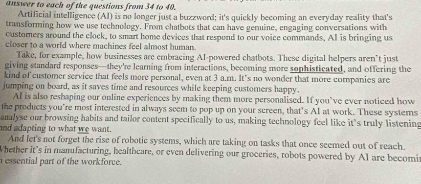 answer to each of the questions from 34 to 40. 
Artificial intelligence (AI) is no longer just a buzzword; it's quickly becoming an everyday reality that's 
transforming how we use technology. From chatbots that can have genuine, engaging conversations with 
customers around the clock, to smart home devices that respond to our voice commands, AI is bringing us 
closer to a world where machines feel almost human. 
Take, for example, how businesses are embracing AI-powered chatbots. These digital helpers aren’t just 
giving standard responses—they're learning from interactions, becoming more sophisticated, and offering the 
kind of customer service that feels more personal, even at 3 a.m. It’s no wonder that more companies are 
jumping on board, as it saves time and resources while keeping customers happy. 
AI is also reshaping our online experiences by making them more personalised. If you’ve ever noticed how 
the products you’re most interested in always seem to pop up on your screen, that’s AI at work. These systems 
analyse our browsing habits and tailor content specifically to us, making technology feel like it’s truly listening 
and adapting to what we want. 
And let's not forget the rise of robotic systems, which are taking on tasks that once seemed out of reach. 
Whether it’s in manufacturing, healthcare, or even delivering our groceries, robots powered by AI are becomir 
nessential part of the workforce.