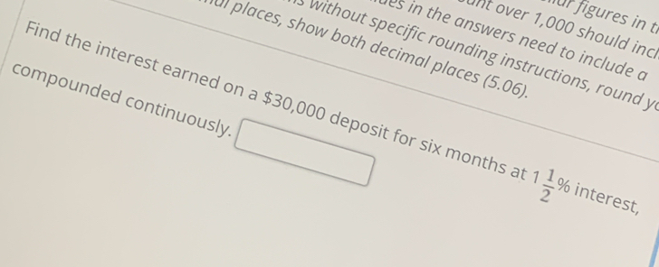 für figures in t 
unt over 1,000 should inc 
es in the answers need to include a 
al places, show both decimal places (5.06) 
without specific rounding instructions, round y 
compounded continuously □ 
Find the interest earned on a $30,000 deposit for six months a 1 1/2 % 1 terest