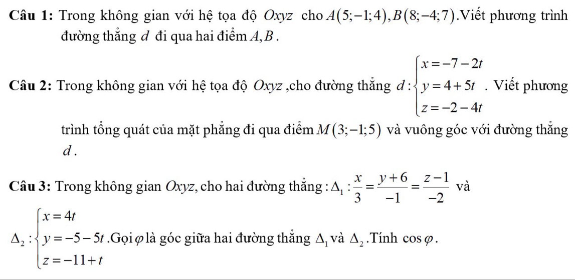 Trong không gian với hệ tọa độ Oxyz cho A(5;-1;4), B(8;-4;7).Viết phương trình 
đường thẳng đ đi qua hai điểm A, B. 
Câu 2: Trong không gian với hệ tọa độ Oxyz ,cho đường thắng d:beginarrayl x=-7-2 y=4+5t z=-2-4endarray.. Viết phương 
trình tổng quát của mặt phẳng đi qua điểm M(3;-1;5) và vuông góc với đường thắng 
d . 
Câu 3: Trong không gian Oxyz, cho hai đường thắng : △ _1: x/3 = (y+6)/-1 = (z-1)/-2  và
Delta _2:beginarrayl x=4t y=-5-5t. z=-11+tendarray..Gọi φ là góc giữa hai đường thắng Δ, và △ _2.Tính c osvarphi.