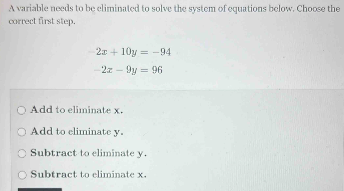 A variable needs to be eliminated to solve the system of equations below. Choose the
correct first step.
-2x+10y=-94
-2x-9y=96
Add to eliminate x.
Add to eliminate y.
Subtract to eliminate y.
Subtract to eliminate x.