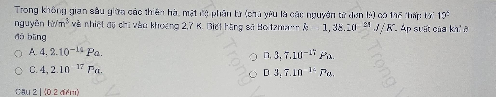 Trong không gian sâu giữa các thiên hà, mật độ phân tử (chủ yếu là các nguyên tử đơn lẻ) có thể thấp tới 10^6
nguyên tir/m^3 và nhiệt độ chỉ vào khoảng 2,7 K. Biết hằng số Boltzmann k=1,38.10^(-23)J/K T. Áp suất của khí ở
đó bằng
A 4,2.10^(-14)Pa.
B. 3,7.10^(-17)Pa.
C. 4,2.10^(-17)Pa.
D. 3,7.10^(-14)Pa. 
Câu 2 | (0.2 điểm)