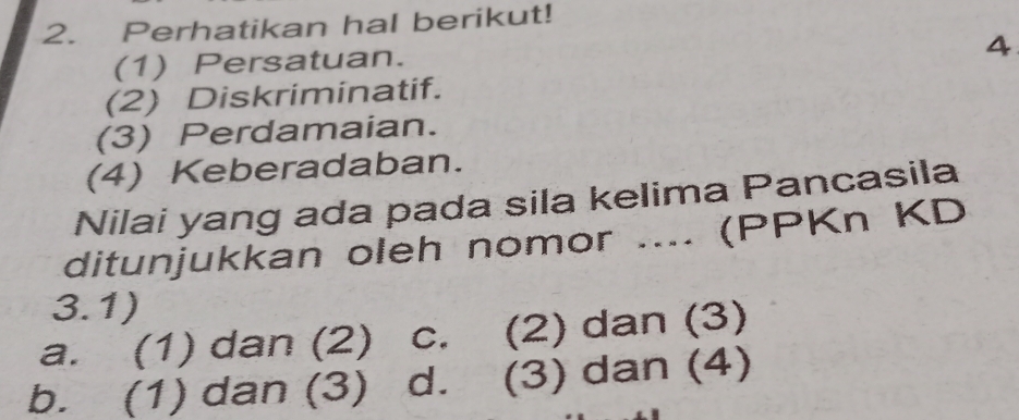 Perhatikan hal berikut!
4
(1) Persatuan.
(2) Diskriminatif.
(3) Perdamaian.
(4) Keberadaban.
Nilai yang ada pada sila kelima Pancasila
ditunjukkan oleh nomor .... (PPKn KD
3.1)
a. (1) dan (2) c. (2) dan (3)
b. (1) dan (3) d. (3) dan (4)