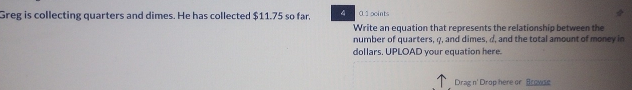 Greg is collecting quarters and dimes. He has collected $11.75 so far. 4 0.1 points 
Write an equation that represents the relationship between the 
number of quarters, q, and dimes, d, and the total amount of money in 
dollars. UPLOAD your equation here. 
Drag n' Drop here or Browse