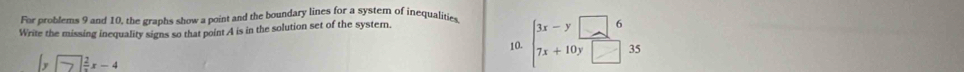 For problems 9 and 10, the graphs show a point and the boundary lines for a system of inequalities
Write the missing inequality signs so that point A is in the solution set of the systern.
10. beginarrayl 3x-y□ 6 7x+10y□ 35endarray.
|y□  2/3 x-4