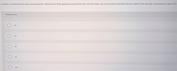 Consider a cell that has three pairs of chromosomes. What fraction of the gametes produced from this cell will contain only chromosomes inherited from the mother? Hint. See pink chromosomes in figure 9.9.
Multiple Choice
1/2
1/4
1/6
1/8
112