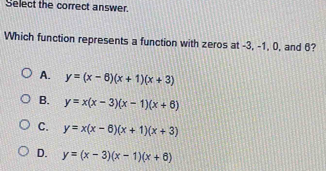 Select the correct answer.
Which function represents a function with zeros at -3, -1, 0, and 6?
A. y=(x-6)(x+1)(x+3)
B. y=x(x-3)(x-1)(x+6)
C. y=x(x-6)(x+1)(x+3)
D. y=(x-3)(x-1)(x+6)