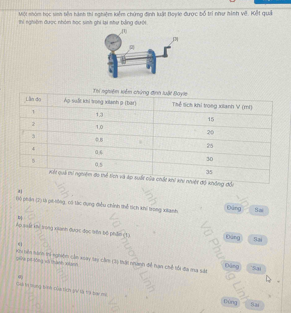 Một nhóm học sinh tiến hành thí nghiệm kiểm chứng định luật Boyle được bố trí như hình vẽ. Kết quả 
thí nghiệm được nhóm học sinh ghi lại như bảng dưới. 
a) 
Bộ phận (2) là pit-tông, có tác dụng điều chỉnh thể tích khí trong xilanh. 
Đúng Sai 
b) 
Áp suất khí trong xilanh được đọc trên bộ phận (1). Đúng Sai 
c) 
Khi tiến hành thi nghiệm cần xoay tay cầm (3) thật nhanh để hạn chế tối đa ma sát 
giữa pit-tông và thành xilanh 
Đúng Sai 
d) 
Giá trị trung bình của tích pV là 19 bar. ml. 
Đúng Sai