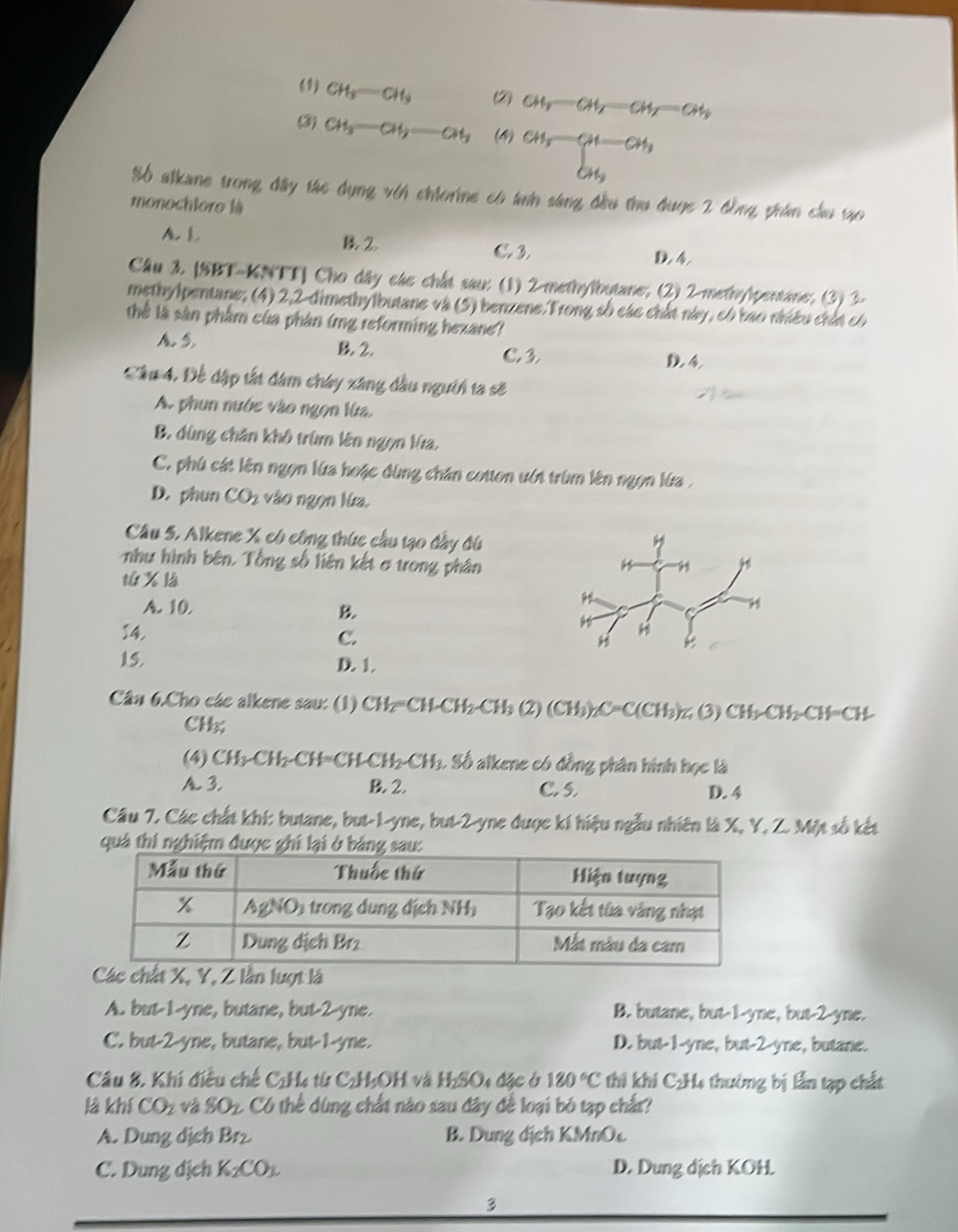 (1) CH_3=CH_3 (2) CH_y-CH_y=CH_y-CH_y
(3) CH_3-CH_2=CH_3 (4) CH_3-CH-CH_3
S6 alkane trong đây tác dụng vih chiorine có tnh sáng đầu thu đuợc 2 đồng phám cầu tạo
monochloro là
B2
A. L C. 3 D. 4
Câu 3. [SBT-KNTT] Cho dây các chất sau: (1) 2-methylbutane; (2) 2-methylpentane; (3) 3-
methylpentane; (4) 2,2-dimethylbutane và (5) benzene.Trong số các chất này, có báo nhiều chứt có
thể là sân phẩm của phân (rg reforming hexane)
A. 5, B. 2.
C. 3 D. 4
Cầu 4, Để đập tất đâm chây xâng đầu người ta sẽ
A. phun nước vào ngọn lửa,
B. dùng chăn khô trùm lên ngọn Va,
C. phú cát lên ngọn lửa hoặc đùng chăn cotton ướt trùm lên ngọn lứa  .
D. phun CO_2 vào ngọn lửa,
Câu 5. Alkene X có công thức cầu tạo đầy đú
như hình bên, Tổng số liên kết σ trong phân
tú x là
A. 10. B
14. C.
15. D. 1.
Cân 6.Cho các alkene sau: (1) CH_2=CH-CH_2-CH_3(2)(CH_3)_2C=C(CH_3) z(3) CH_2CH_2CH=CH
CH;
(4) CH_2CH_2-CH=CH-CH_2-CH_3 S Số alkene có đồng phân hình học là
A 3. B. 2. C. 5. D. 4
Câu 7. Các chất khí: butane, but-1-yne, but-2-yne được kí hiệu ngẫu nhiên là X, Y, Z. Một số kết
quả thi nghiệm được ghi lại ở bả
A. but-1-yne, butane, but-2-yne. B. butane, but-1-yne, but-2-yne.
C. but-2-yne, butane, but-1-yne. D. but-1-yne, but-2-yne, butane.
Câu 8. Khi điều chế C:H4 từ C₂H;OH và I 122° Dị đặc ở 180°C thi khí C₂H4 thưởng bị lần tạp chất
là khí CO_2 và SO_2 Có thể dùng chất nào sau đây để loại bó tạp chất?
A. Dung dịch Brz B. Dung địch KMnOc
C. Dung dịch K_2CO_3. D. Dung dịch KOH.
3