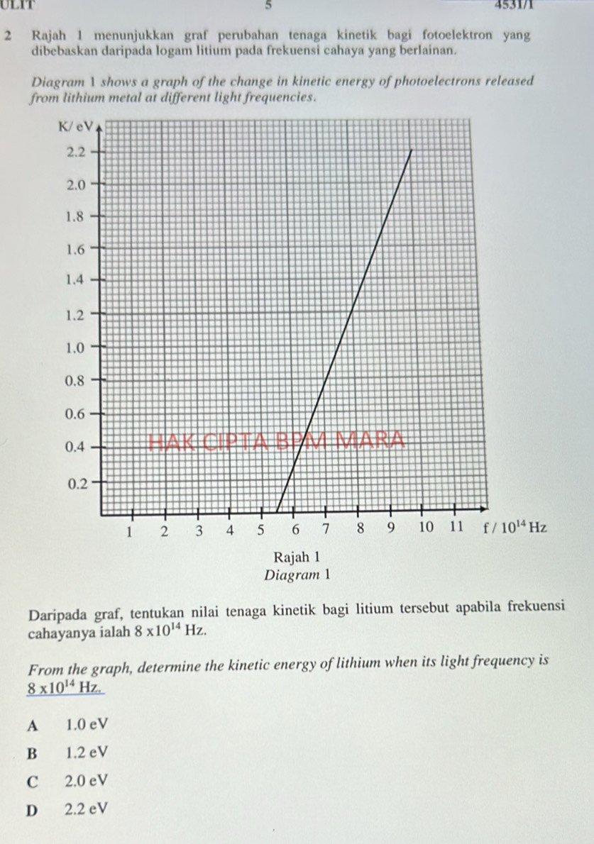 ulit 5 453171
2 Rajah 1 menunjukkan graf perubahan tenaga kinetik bagi fotoelektron yang
dibebaskan daripada logam litium pada frekuensi cahaya yang berlainan.
Diagram 1 shows a graph of the change in kinetic energy of photoelectrons released
from lithium metal at different light frequencies.
10^(14)Hz
Rajah 1
Diagram 1
Daripada graf, tentukan nilai tenaga kinetik bagi litium tersebut apabila frekuensi
cahayanya ialah 8* 10^(14)Hz. 
From the graph, determine the kinetic energy of lithium when its light frequency is
_ 8* 10^(14)Hz.
A 1.0 eV
B 1.2 eV
C 2.0 eV
D 2.2 eV