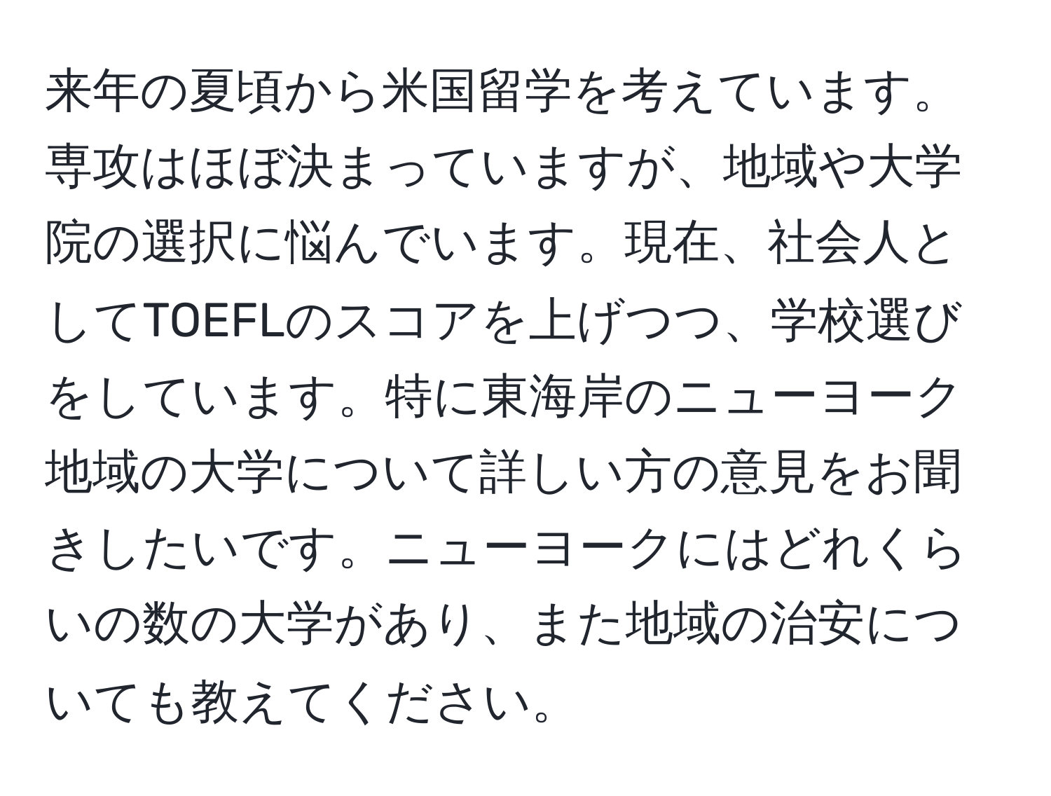 来年の夏頃から米国留学を考えています。専攻はほぼ決まっていますが、地域や大学院の選択に悩んでいます。現在、社会人としてTOEFLのスコアを上げつつ、学校選びをしています。特に東海岸のニューヨーク地域の大学について詳しい方の意見をお聞きしたいです。ニューヨークにはどれくらいの数の大学があり、また地域の治安についても教えてください。