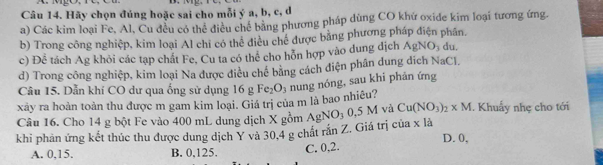 Hãy chọn đúng hoặc sai cho mỗi ý a, b, c, d
a) Các kim loại Fe, Al, Cu đều có thể điều chế bằng phương pháp dùng CO khứ oxide kim loại tương ứng.
b) Trong công nghiệp, kim loại Al chi có thể điều chế được bằng phương pháp điện phân.
c) Để tách Ag khỏi các tạp chất Fe, Cu ta có thể cho hỗn hợp vào dung dịch AgNO_3 du.
d) Trong công nghiệp, kim loại Na được điều chế bằng cách điện phân dung dích NaCl.
Câu 15. Dẫn khí CO dư qua ống sử dụng 16gFe_2O_3 nung nóng, sau khi phản ứng
xảy ra hoàn toàn thu được m gam kim loại. Giá trị của m là bao nhiêu?
Câu 16. Cho 14 g bột Fe vào 400 mL dung dịch X gồm AgNO_30,5M và Cu(NO_3)_2* M. Khuấy nhẹ cho tới
khi phản ứng kết thúc thu được dung dịch Y và 30, 4 g chất ranZ Z. Giá trị của x là
D. 0,
A. 0, 15. B. 0, 125.
C. 0, 2.