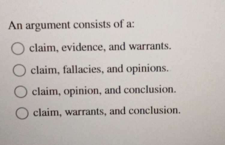 An argument consists of a:
claim, evidence, and warrants.
claim, fallacies, and opinions.
claim, opinion, and conclusion.
claim, warrants, and conclusion.