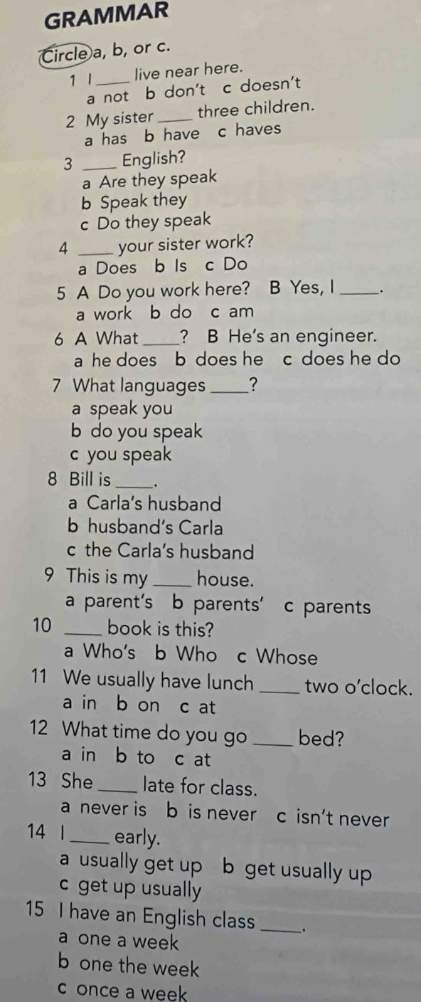 GRAMMAR
Circle a, b, or c.
1 I _live near here.
a not b don't c doesn't
2 My sister_ three children.
a has b have c haves
3 _English?
a Are they speak
b Speak they
c Do they speak
4 _your sister work?
a Does b Is c Do
5 A Do you work here? B Yes, I _.
a work b do c am
6 A What _? B He's an engineer.
a he does b does he c does he do 
7 What languages _?
a speak you
b do you speak
c you speak
8 Bill is _.
a Carla’s husband
b husband's Carla
c the Carla's husband
9 This is my_ house.
a parent's b parents' c parents
10 _book is this?
a Who's b Who c Whose
11 We usually have lunch _two o’clock.
a in b on c at
12 What time do you go _bed?
a in b to c at
13 She _late for class.
a never is b is never c isn’t never
14 l _early.
a usually get up b get usually up
c get up usually
15 I have an English class _.
a one a week
b one the week
c once a week