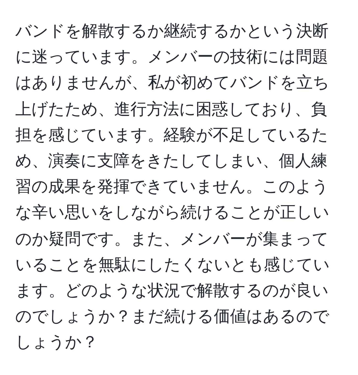 バンドを解散するか継続するかという決断に迷っています。メンバーの技術には問題はありませんが、私が初めてバンドを立ち上げたため、進行方法に困惑しており、負担を感じています。経験が不足しているため、演奏に支障をきたしてしまい、個人練習の成果を発揮できていません。このような辛い思いをしながら続けることが正しいのか疑問です。また、メンバーが集まっていることを無駄にしたくないとも感じています。どのような状況で解散するのが良いのでしょうか？まだ続ける価値はあるのでしょうか？