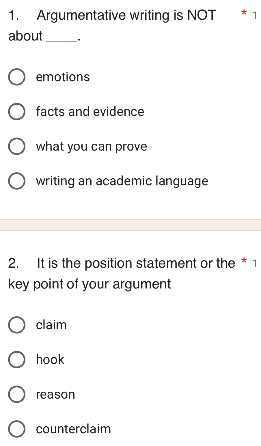 Argumentative writing is NOT * 1
about_
·
emotions
facts and evidence
what you can prove
writing an academic language
2. It is the position statement or the * 1
key point of your argument
claim
hook
reason
counterclaim