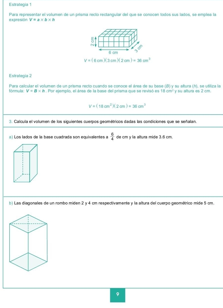 Estrategia 1 
Para representar el volumen de un prisma recto rectangular del que se conocen todos sus lados, se emplea la 
expresión V=a* b* h
V=(6cm)(3cm)(2cm)=36cm^3
Estrategia 2 
Para calcular el volumen de un prisma recto cuando se conoce el área de su base (B) y su altura (h), se utiliza la 
fórmula: V=B* h. Por ejemplo, el área de la base del prisma que se revisó es 18cm^2 y su altura es 2 cm.
V=(18cm^2)(2cm)=36cm^3
3. Calcula el volumen de los siguientes cuerpos geométricos dadas las condiciones que se señalan. 
a) Los lados de la base cuadrada son equivalentes a  6/4  de cm y la altura mide 3.6 cm. 
b) Las diagonales de un rombo miden 2 y 4 cm respectivamente y la altura del cuerpo geométrico mide 5 cm. 
9