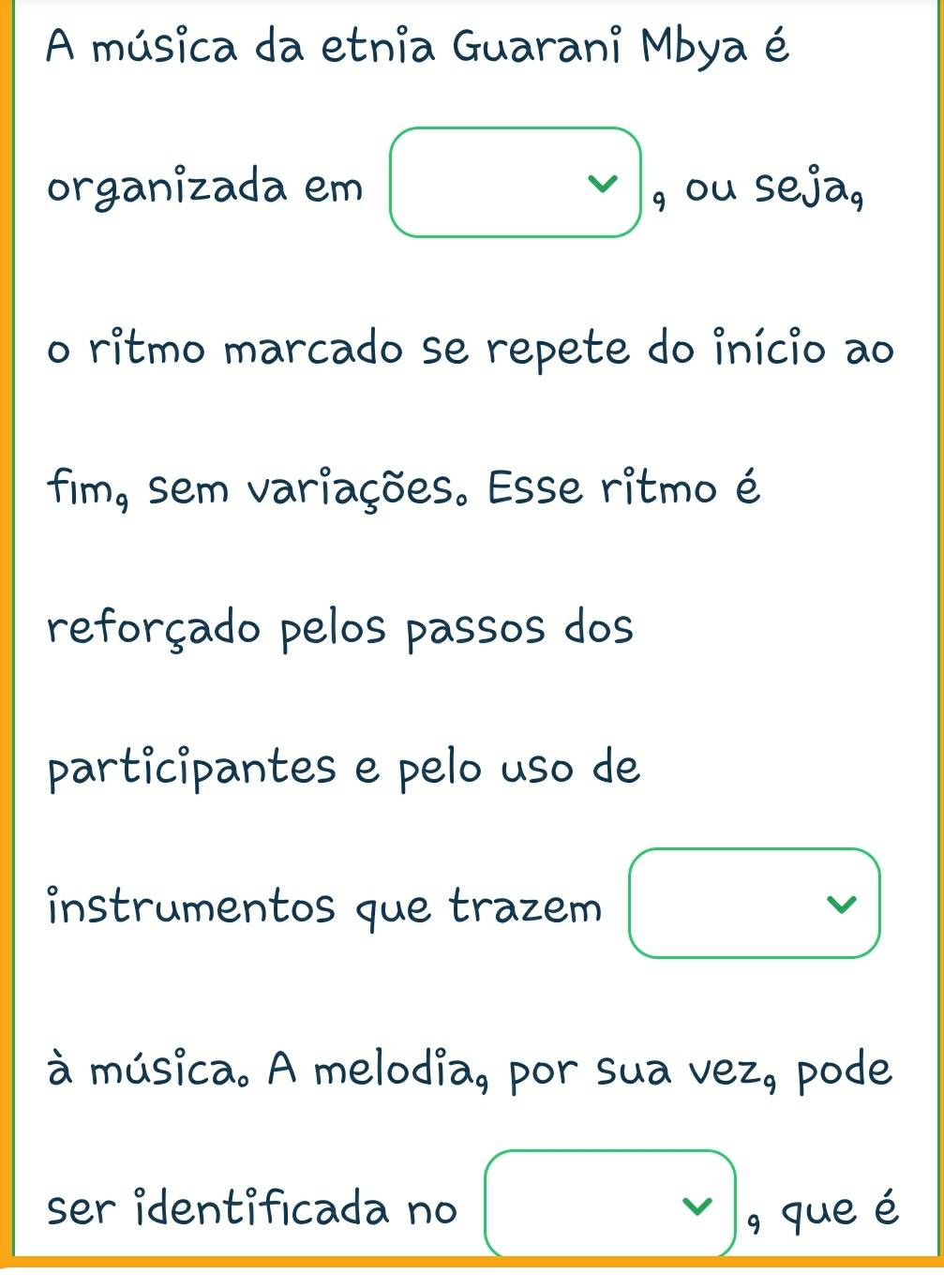 A música da etnia Guarani Mbya é 
organizada em vee _9 , ou seja, 
o ritmo marcado se repete do início ao 
fim, sem variações. Esse ritmo é 
reforçado pelos passos dos 
participantes e pelo uso de 
instrumentos que trazem □ 
à música. A melodia, por sua vez, pode 
ser identificada no □ , que é