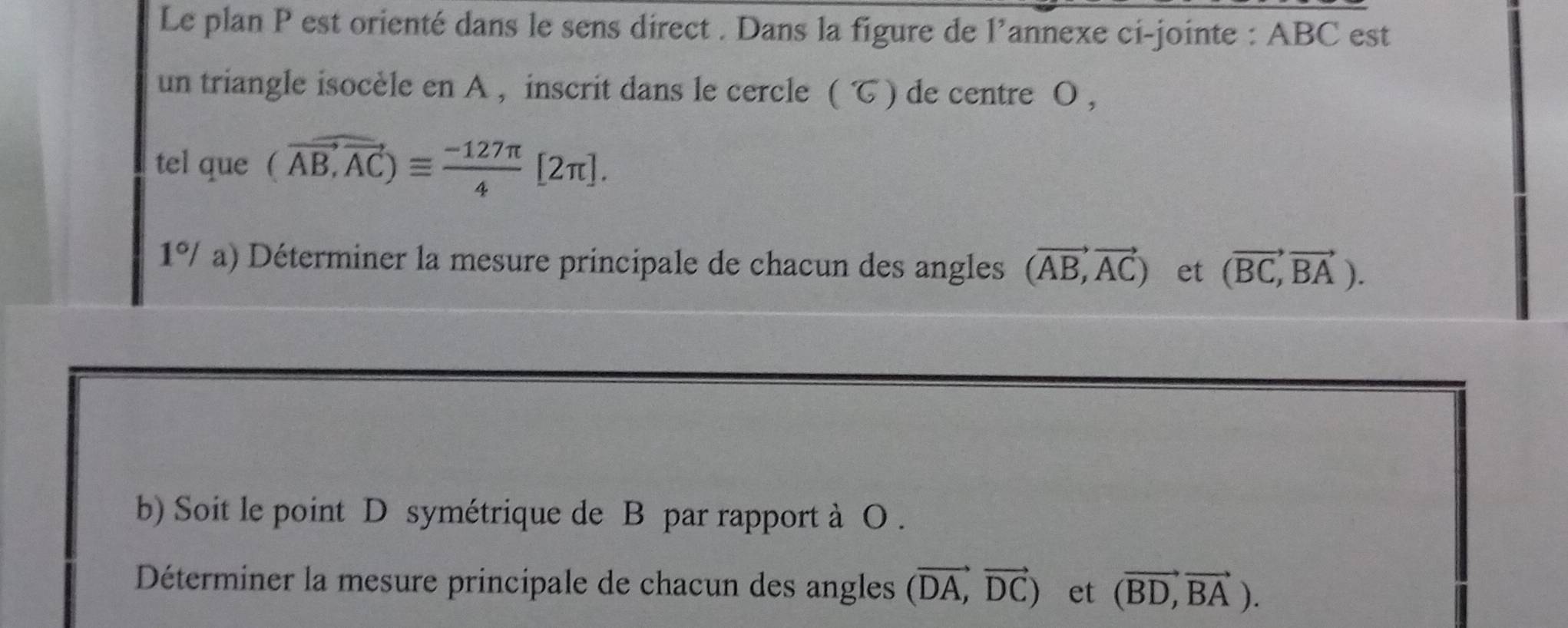 Le plan P est orienté dans le sens direct . Dans la figure de l’annexe ci-jointe : ABC est 
un triangle isocèle en A , inscrit dans le cercle (G) de centre O , 
tel que (vector AB,vector AC)equiv  (-127π )/4 [2π ]. 
1°/a ) Déterminer la mesure principale de chacun des angles (vector AB,vector AC) et (vector BC,vector BA). 
b) Soit le point D symétrique de B par rapport à O. 
Déterminer la mesure principale de chacun des angles (vector DA,vector DC) et (vector BD,vector BA).