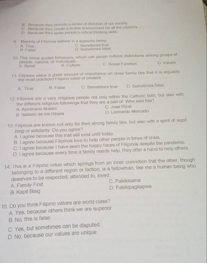 B. Because they provide a sense of direction of our society
C. Because they create a livable environment for all the citizenry
D. Because they ignite people's critical thinking skills.
9 Majority of Filipinos believe in a supreme being
A. True C. Sametimes true
B False Sometimes false
10. This virtue guides behaviors, which can gauge cultural distinctions among groups of
people, nations, or individuals
A Belief B Culture C Social Function D. Values
11. Filipinos place a great amount of importance on close family ties that it is arguably
the most practiced Filipino value at present.
A. True B. False C. Sometimes true D. Sometimes false
12. Filipinos are a very religious people not only within the Catholic faith, but also with
the different religious followings that they are a part of. Who said this?
A. Apolinario Mabini C. Jose Rizal
B. Isabelo de los Reyes D. Leonardo Mercado
13. Filipinos are known not only for their strong family ties, but also with a spirit of kapit-
bisig or solidarity. Do you agree?
A. I agree because this trait still exist until today.
B. I agree because Filipinos love to help other people in times of crisis
C. I agree because I have seen the happy faces of Filipinos despite the pandemic.
D. I agree because every time a family needs help, they offer a hand to help others.
14. This is a Filipino virtue which springs from an inner conviction that the other, though
belonging to a different region or faction, is a fellowman, like me a human being who
deserves to be respected, attended to, loved.
A. Family First C. Pakikisama
B. Kapit Bisig D. Pakikipagkapwa
15. Do you think Filipino values are world class?
A. Yes, because others think we are superior
B. No, this is false.
C. Yes, but sometimes can be disputed.
D. No, because our values are unique.