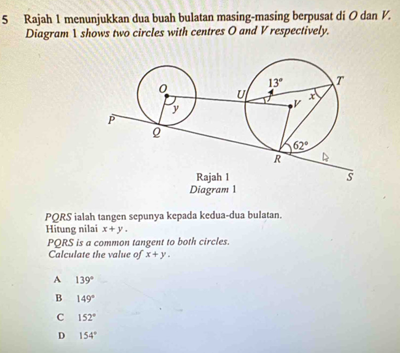 Rajah 1 menunjukkan dua buah bulatan masing-masing berpusat di O dan V.
Diagram 1 shows two circles with centres O and V respectively.
PQRS ialah tangen sepunya kepada kedua-dua bulatan.
Hitung nilai x+y.
PQRS is a common tangent to both circles.
Calculate the value of x+y.
A 139°
B 149°
C 152°
D 154°