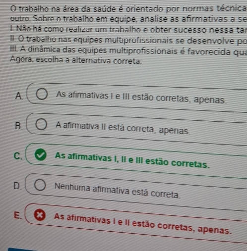 trabalho na área da saúde é orientado por normas técnica
outro. Sobre o trabalho em equipe, analise as afirmativas a se
I. Não há como realizar um trabalho e obter sucesso nessa tar
II. O trabalho nas equipes multiprofissionais se desenvolve po
III. A dinâmica das equipes multiprofissionais é favorecida qua
Agora, escolha a alternativa correta:
A. As afirmativas I e III estão corretas, apenas.
B. A afirmativa II está correta, apenas.
C. As afirmativas I, II e III estão corretas.
D. Nenhuma afirmativa está correta.
E. As afirmativas I e II estão corretas, apenas.