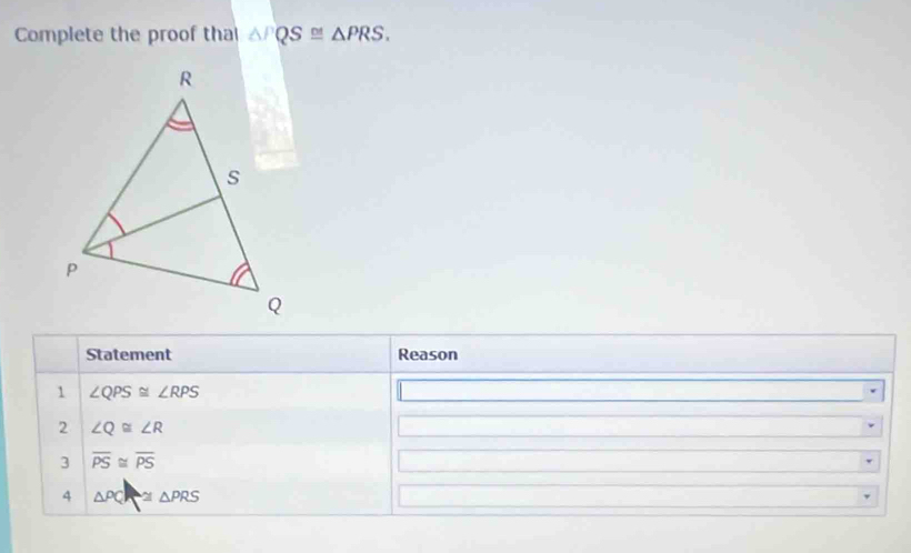 Complete the proof tha △ PQS≌ △ PRS. 
Statement Reason 
1 ∠ QPS≌ ∠ RPS
2 ∠ Q≌ ∠ R
3 overline PS≌ overline PS
4 △ PQ ≌ △ PRS