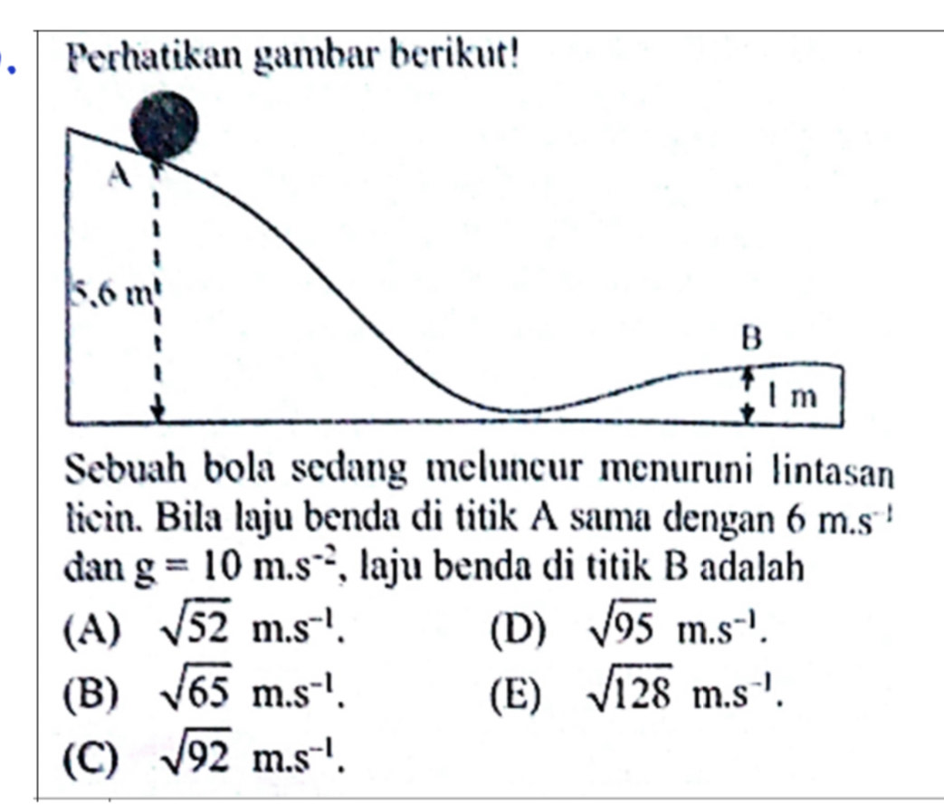 Perhatikan gambar berikut!
Sebuah bola sedang melunçur menuruni lintasan
licin. Bila laju benda di titik A sama dengan 6m.s^(-1)
dan g=10m.s^(-2) , laju benda di titik B adalah
(A) sqrt(52)m.s^(-1). (D) sqrt(95)m.s^(-1).
(B) sqrt(65)m.s^(-1). (E) sqrt(128)m.s^(-1).
(C) sqrt(92) . m. · s^(-1).