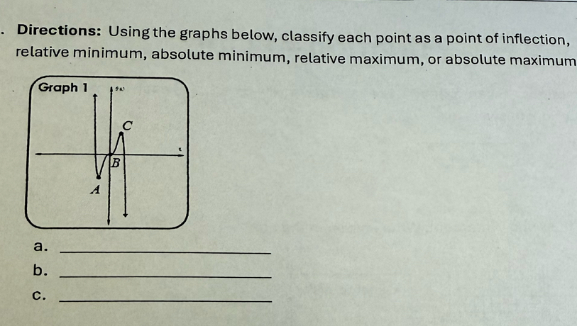 Directions: Using the graphs below, classify each point as a point of inflection, 
relative minimum, absolute minimum, relative maximum, or absolute maximum 
a._ 
b._ 
C._