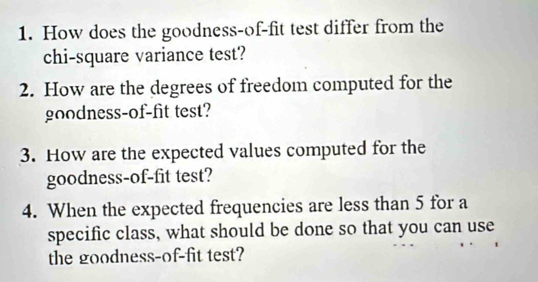 How does the goodness-of-fit test differ from the 
chi-square variance test? 
2. How are the degrees of freedom computed for the 
goodness-of-fit test? 
3. How are the expected values computed for the 
goodness-of-fit test? 
4. When the expected frequencies are less than 5 for a 
specific class, what should be done so that you can use 
the goodness-of-fit test?