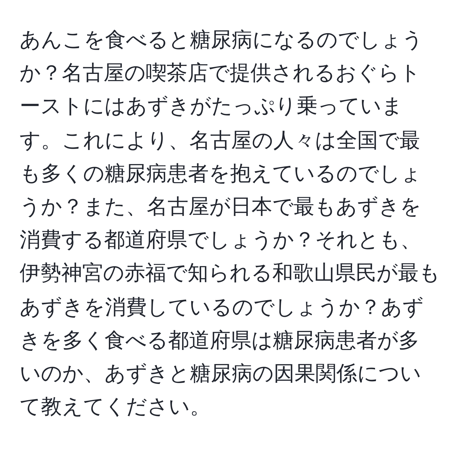 あんこを食べると糖尿病になるのでしょうか？名古屋の喫茶店で提供されるおぐらトーストにはあずきがたっぷり乗っています。これにより、名古屋の人々は全国で最も多くの糖尿病患者を抱えているのでしょうか？また、名古屋が日本で最もあずきを消費する都道府県でしょうか？それとも、伊勢神宮の赤福で知られる和歌山県民が最もあずきを消費しているのでしょうか？あずきを多く食べる都道府県は糖尿病患者が多いのか、あずきと糖尿病の因果関係について教えてください。