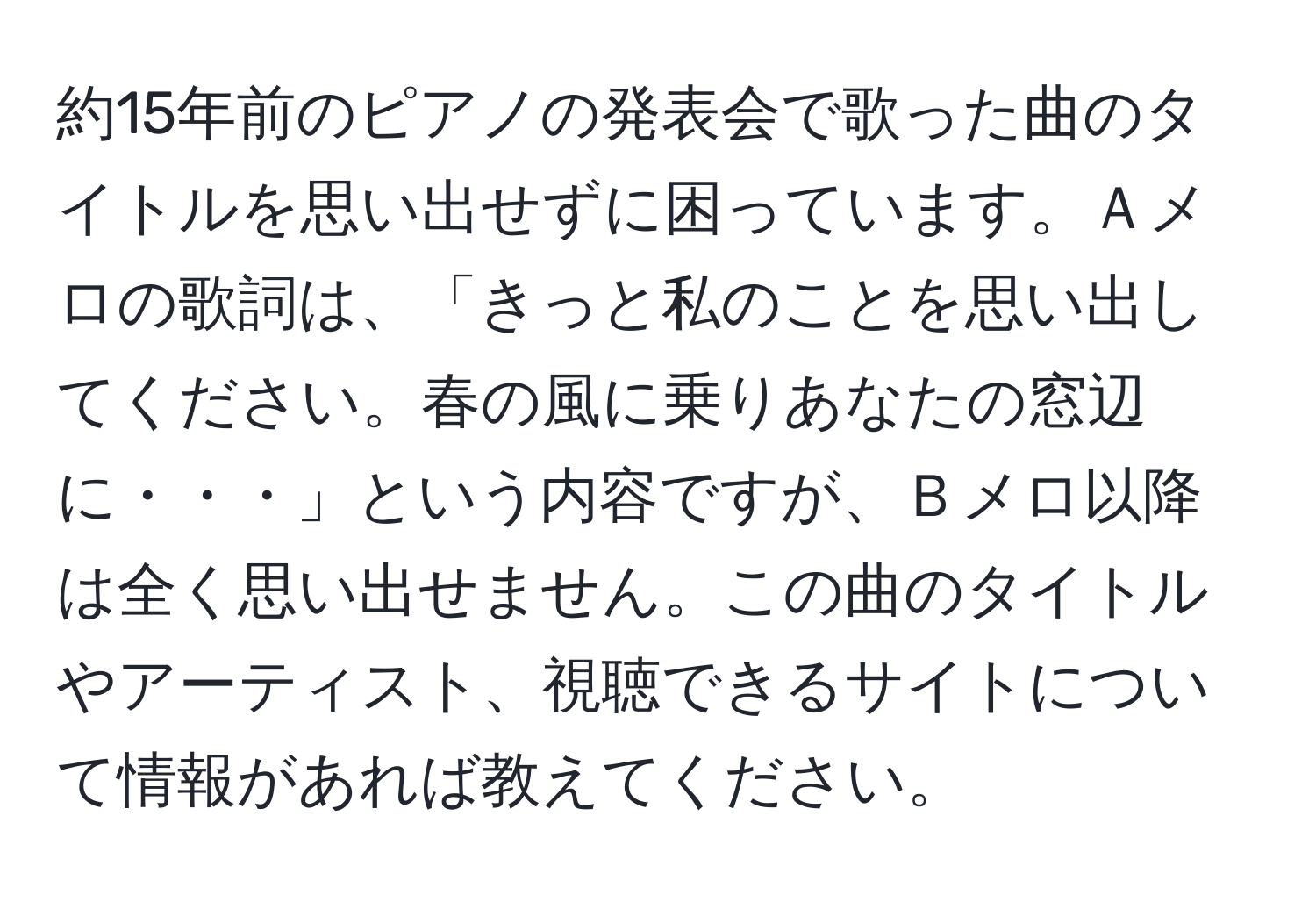 約15年前のピアノの発表会で歌った曲のタイトルを思い出せずに困っています。Ａメロの歌詞は、「きっと私のことを思い出してください。春の風に乗りあなたの窓辺に・・・」という内容ですが、Ｂメロ以降は全く思い出せません。この曲のタイトルやアーティスト、視聴できるサイトについて情報があれば教えてください。