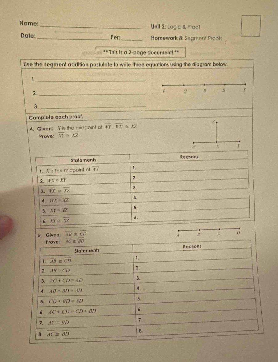 Name:
_Unit 2: Logic & Proof
Date: _Per:_ Homework 8: Segment Proofs
** This is a 2-page document! **
Use the segment addition postulate to write three equations using the diagram below
1._
2._
P Q 8 s r
3._
Complete each proof.
4. Given: X is the midpont of overline WY,overline WX≌ overline XZ
Prove: overline XY≌ overline XZ
5 Given: overline AB≌ overline CD
A B C D