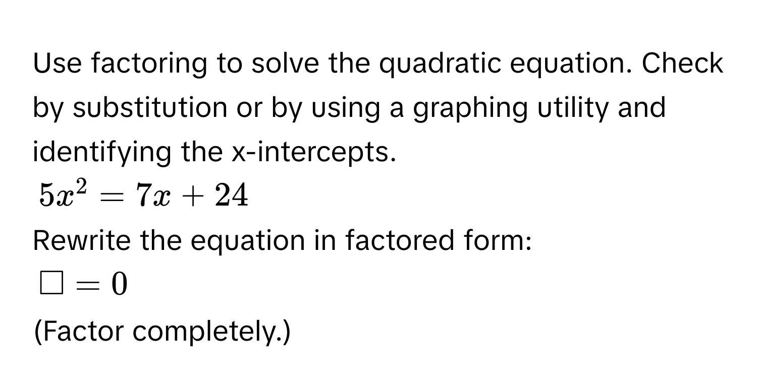 Use factoring to solve the quadratic equation. Check by substitution or by using a graphing utility and identifying the x-intercepts.
$5x^2=7x+24$
Rewrite the equation in factored form:
$□ =0$
(Factor completely.)