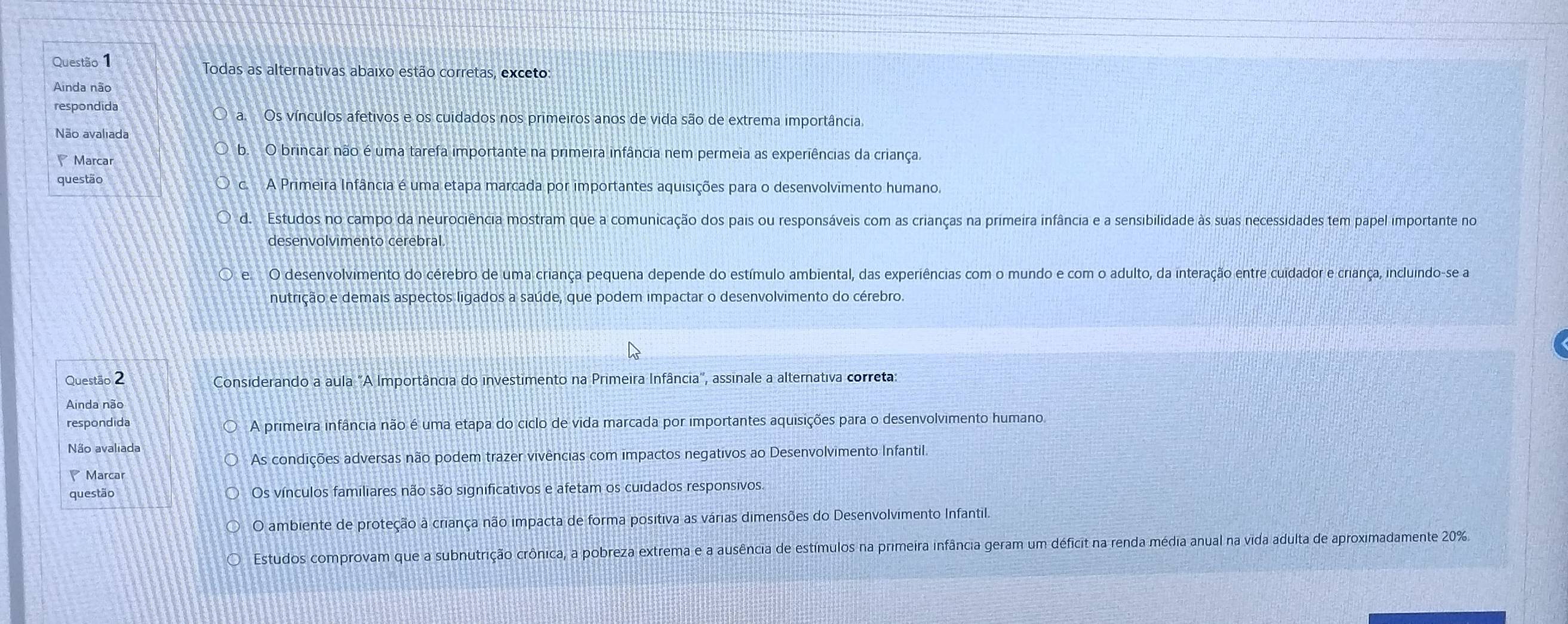 Todas as alternativas abaixo estão corretas, exceto:
Ainda não
respondida
a.  Os vínculos afetivos e os cuidados nos primeiros anos de vida são de extrema importância.
Não avaliada
Marcar
b. O brincar não é uma tarefa importante na primeira infância nem permeia as experiências da criança.
questão c A Primeira Infância é uma etapa marcada por importantes aquisições para o desenvolvimento humano.
d. Estudos no campo da neurociência mostram que a comunicação dos pais ou responsáveis com as crianças na primeira infância e a sensibilidade às suas necessidades tem papel importante no
desenvolvimento cerebral
e O desenvolvimento do cérebro de uma criança pequena depende do estímulo ambiental, das experiências com o mundo e com o adulto, da interação entre cuidador e criança, incluindo-se a
nutrição e demais aspectos ligados a saúde, que podem impactar o desenvolvimento do cérebro.
Questão 2 Considerando a aula "A Importância do investimento na Primeira Infância", assinale a alternativa correta:
respondida A primeira infância não é uma etapa do ciclo de vida marcada por importantes aquisições para o desenvolvimento humano.
Não avaliada
As condições adversas não podem trazer vivências com impactos negativos ao Desenvolvimento Infantil.
Marcar
questão Os vínculos familiares não são significativos e afetam os cuidados responsivos.
O ambiente de proteção à criança não impacta de forma positiva as várias dimensões do Desenvolvimento Infantil.
Estudos comprovam que a subnutrição crônica, a pobreza extrema e a ausência de estímulos na primeira infância geram um déficit na renda média anual na vida adulta de aproximadamente 20%.