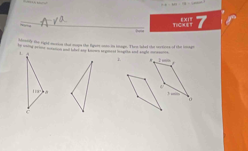 EUREKA MATH² Lesson 7
7-9=M3=TB=
EXIT
Name
TICKET 7
Date
ldentify the rigid motion that maps the figure onto its image. Then label the vertices of the image
by using prime notation and label any known segment lengths and angle measures.
2. R 2 units F
U
3 units