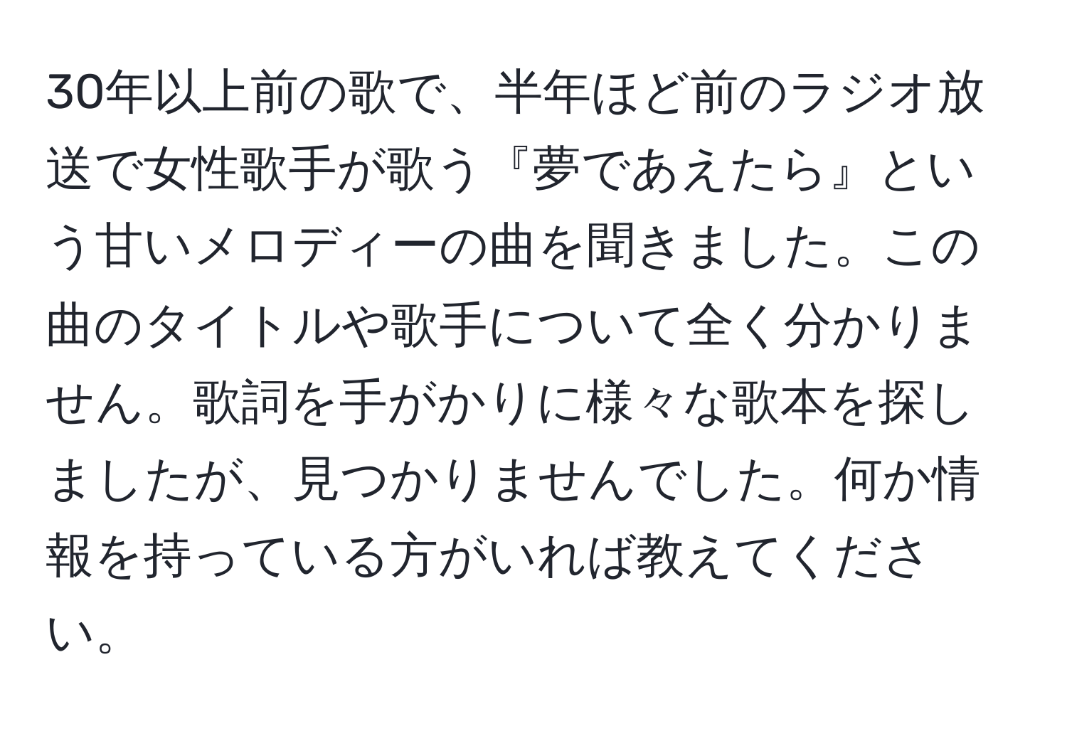 30年以上前の歌で、半年ほど前のラジオ放送で女性歌手が歌う『夢であえたら』という甘いメロディーの曲を聞きました。この曲のタイトルや歌手について全く分かりません。歌詞を手がかりに様々な歌本を探しましたが、見つかりませんでした。何か情報を持っている方がいれば教えてください。