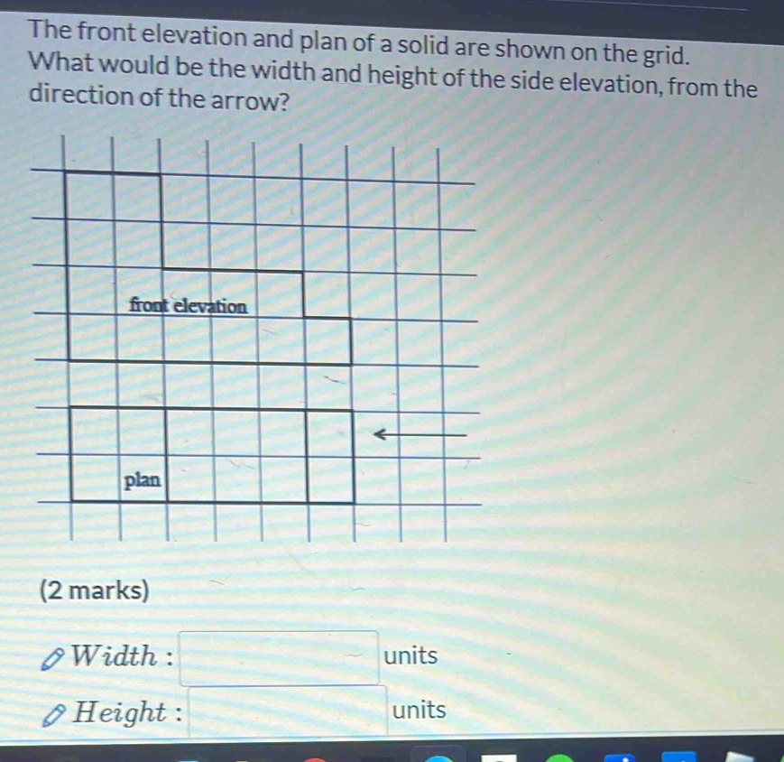 The front elevation and plan of a solid are shown on the grid. 
What would be the width and height of the side elevation, from the 
direction of the arrow? 
(2 marks) 
Width : x^2-4x-1/)^2=0^ ^ units 
□ units 
Height : + 1/2 