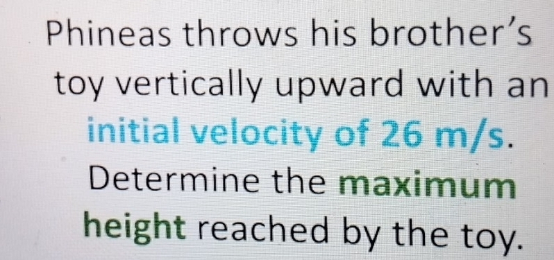 Phineas throws his brother’s 
toy vertically upward with an 
initial velocity of 26 m/s. 
Determine the maximum 
height reached by the toy.