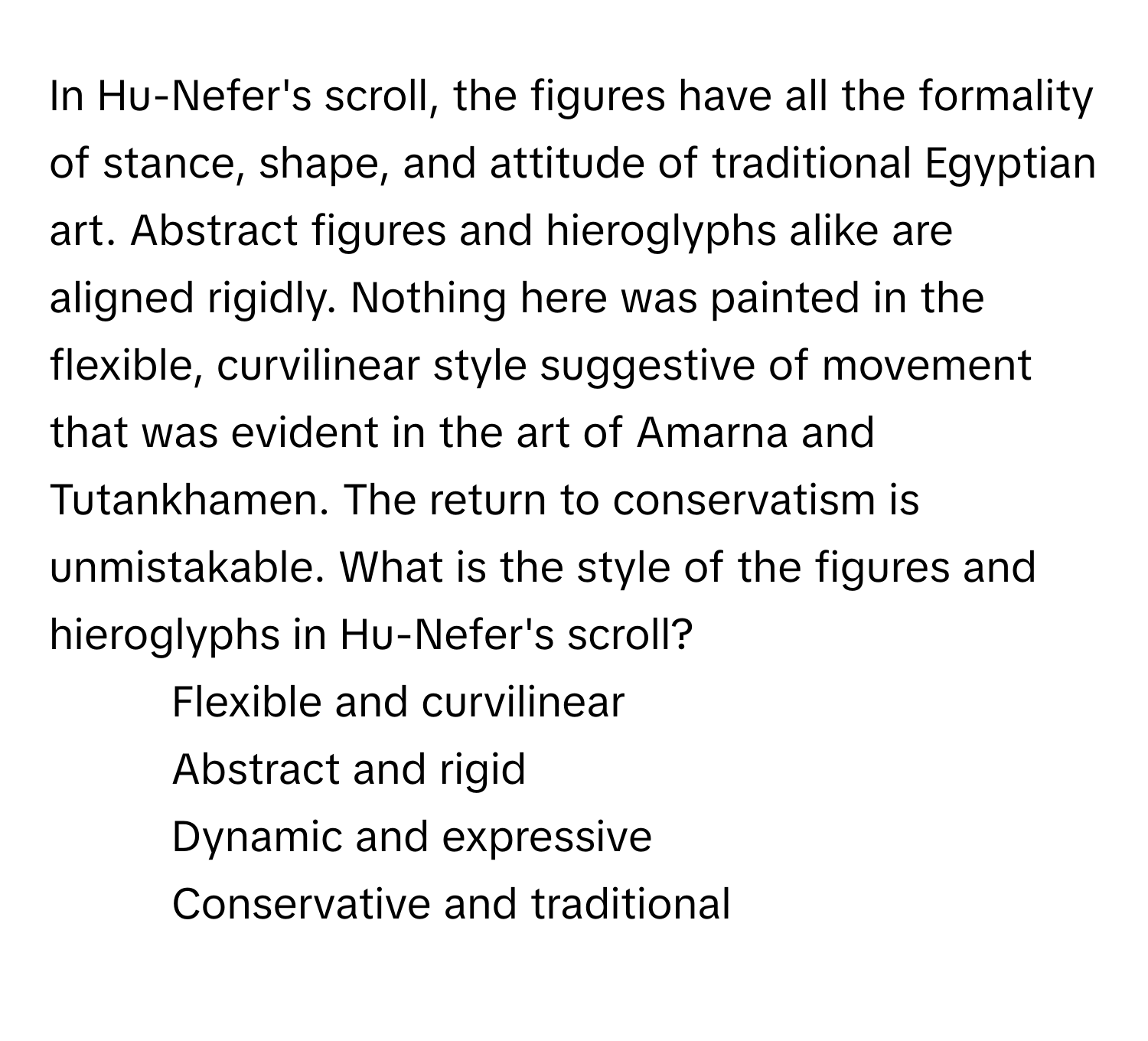 In Hu-Nefer's scroll, the figures have all the formality of stance, shape, and attitude of traditional Egyptian art. Abstract figures and hieroglyphs alike are aligned rigidly. Nothing here was painted in the flexible, curvilinear style suggestive of movement that was evident in the art of Amarna and Tutankhamen. The return to conservatism is unmistakable. What is the style of the figures and hieroglyphs in Hu-Nefer's scroll?

1) Flexible and curvilinear
2) Abstract and rigid
3) Dynamic and expressive
4) Conservative and traditional