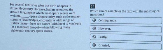 For several centuries after the birth of opera in 24
sixteenth-century Florence, Italian remained the
default language in which most opera scores were transition? Which choice completes the text with the most logical
written._ opera singers today, such as the mezzo- Ⓐ Consequently,
soprano J'Nai Bridges, encounter a wide range of
Italian terms—from con amore (with love) to moderato
(at a moderate tempo)—when following many ⑧ However,
eighteenth-century opera scores.
© Lastly,
Ⓓ Granted,