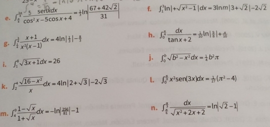 ∈t _ π /4 ^ 3π /4  5sin xdx/cos^2x-5cos x+4 = 1/3 ln | (67+42sqrt(2))/31 | f. ∈t _1^(3ln |+sqrt(x^2)-1)|dx=3ln m|3+sqrt(2)|-2sqrt(2)
g. ∈t _ 1/4 ^ 3/4  (x+1)/x^2(x-1) dx=4ln | 1/3 |- 8/3  h. ∈t _0^((frac π)4) dx/tan x+2 = 1/10 ln | 2/8 |+ π /10 
i. ∈t _1^(8sqrt 3x+1)dx=26
j. ∈t _0^(bsqrt(b^2)-x^2)dx= 1/4 b^2π
k. ∈t _2^(4frac sqrt(16-x^2))xdx=4ln |2+sqrt(3)|-2sqrt(3) l. ∈t _0^((frac π)3)x^2sen (3x)dx= 1/27 (π^2-4)
m. ∈t _4^(9frac 1-sqrt(x))1+sqrt(x)dx=-ln | 256/81 |-1 n. ∈t _ π /6 ^ π /3  dx/sqrt(x^2+2x+2) =ln |sqrt(2)-1|