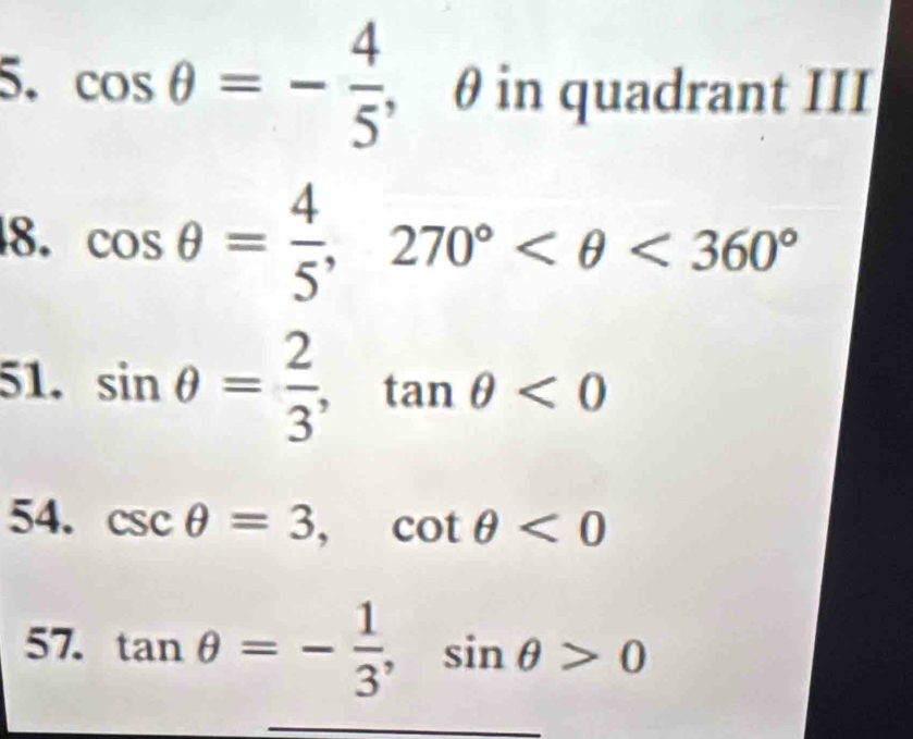 cos θ =- 4/5  , θ in quadrant III 
8. cos θ = 4/5 , 270° <360°
51. sin θ = 2/3 , tan θ <0</tex> 
54. csc θ =3, cot θ <0</tex> 
57. tan θ =- 1/3 , sin θ >0