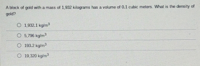 A block of gold with a mass of 1,932 kilograms has a volume of 0.1 cubic meters. What is the density of
gold?
1,932.1kg/m^3
5,796kg/m^3
193.2kg/m^3
19,320kg/m^3