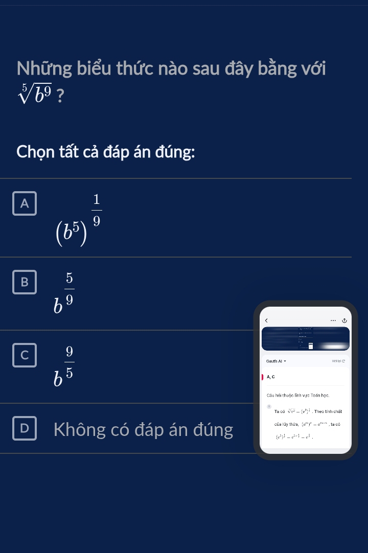 Những biểu thức nào sau đây bằng với
sqrt[5](b^9) ?
Chọn tất cả đáp án đúng:
A (b^5)^ 1/9 
B b^(frac 5)9
C b^(frac 9)5
Hới kại C
A, C
Câu hỏi thuộc lĩnh vực Toán học.
|
Ta có sqrt[3](v)-1-(y^3)^ 3/4  . Theo tính chất
Không có đáp án đúng của lũy thứa, (a^k)^n-a^(ak) , ta có
(c^2)^ 1/2 -c^(2* frac 1)2-c^(frac 2)7.