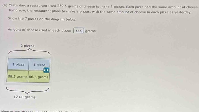 Yesterday, a restaurant used 259.5 grams of cheese to make 3 pizzas. Each pizza had the same amount of cheese. 
Tomorrow, the restaurant plans to make 7 pizzas, with the same amount of cheese in each pizza as yesterday. 
Show the 7 pizzas on the diagram below. 
Amount of cheese used in each pizza: 86.5| grams