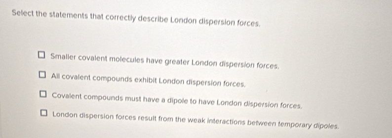 Select the statements that correctly describe London dispersion forces.
Smalier covalent molecules have greater London dispersion forces.
All covalent compounds exhibit London dispersion forces.
Covalent compounds must have a dipole to have London dispersion forces.
London dispersion forces result from the weak interactions between temporary dipoles.