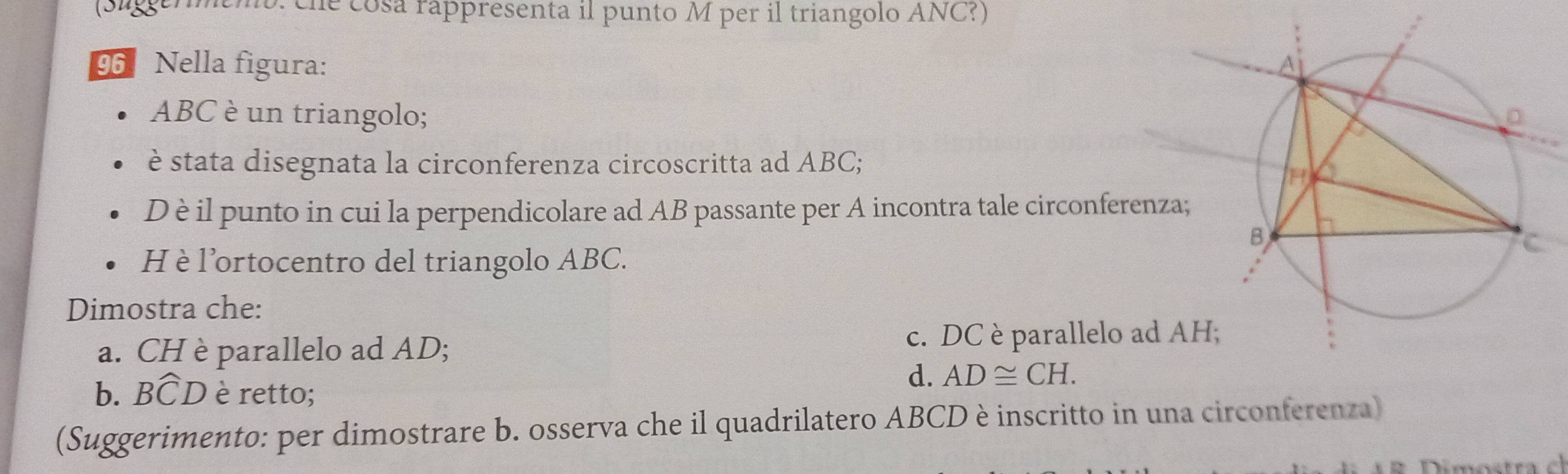 (Sueremo. che cosa rappresenta il punto M per il triangolo ANC?)
96 Nella figura: 
ABC è un triangolo; 
è stata disegnata la circonferenza circoscritta ad ABC;
D è il punto in cui la perpendicolare ad AB passante per A incontra tale circonferenza
H è l'ortocentro del triangolo ABC.
Dimostra che:
a. CH è parallelo ad AD; c. DC è parallelo ad A
b. Bwidehat CD è retto;
d. AD≌ CH.
(Suggerimento: per dimostrare b. osserva che il quadrilatero ABCD è inscritto in una circonferenza)