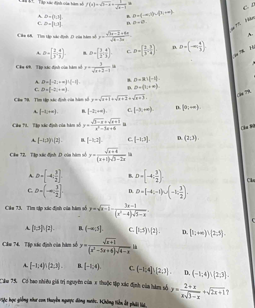 Ciu 87. Tập xác định của hàm số f(x)=sqrt(3-x)+ 1/sqrt(x-1)  lA
C. D
B. D=(-∈fty ;1)∪ [3;+∈fty ).
A. D=(1;3]. D. D=varnothing .
C. D=[1;3].
su 77. Hàn
Câu 68. Tìm tập xác định D của hàm số y= (sqrt(3x-2)+6x)/sqrt(4-3x) .
A.
A. D=[ 2/3 ; 4/3 ). B. D=[ 3/2 ; 4/3 ). C. D=[ 2/3 ; 3/4 ). D. D=(-∈fty ; 4/3 ).
cậu 78. H.
Cầu 69. Tập xác định của hàm số y= 3/sqrt(x+2)-1 ld

A. D=[-2;+∈fty )vee  -1 .
B. D=R∪  -1 .
C. D=[-2;+∈fty ).
D. D=(1;+∈fty ).
Câu 79.
Câu 70. Tìm tập xác định của hàm số y=sqrt(x+1)+sqrt(x+2)+sqrt(x+3).
A. [-1;+∈fty ). B. [-2;+∈fty ). C. [-3;+∈fty ). D. [0;+∈fty ).
Câu 71. Tập xác định của hàm số y= (sqrt(3-x)+sqrt(x+1))/x^2-5x+6  lA
Câu 80
A. [-1;3)∪  2 . B. [-1;2]. C. [-1;3]. D. (2;3).
Câu 72. Tập xác định D của hàm số y= (sqrt(x+4))/(x+1)sqrt(3-2x)  là
A. D=[-4; 3/2 ]. D=[-4; 3/2 ).
B.
Câu
C. D=(-∈fty ; 3/2 ]. D=[-4;-1)∪ (-1; 3/2 ).
D.
Câu 73. Tìm tập xác định của hàm số y=sqrt(x-1)- (3x-1)/(x^2-4)sqrt(5-x) .
C
A. [1;5]vee  2 . B. (-∈fty ;5]. C. [1;5)vee  2 . D. [1;+∈fty )vee  2;5 .
Câu 74. Tập xác định của hàm số y= (sqrt(x+1))/(x^2-5x+6)sqrt(4-x)  là
A. [-1;4)vee  2;3 . B. [-1;4). C. (-1;4]∪  2;3 . D. (-1;4)、 2;3 .
Câu 75. Có bao nhiêu giá trị nguyên của x thuộc tập xác định của hàm số y= (2+x)/xsqrt(3-x) +sqrt(2x+1) ?
Việc học giống như con thuyền ngược dòng nước. Không tiến ất phải lùi.