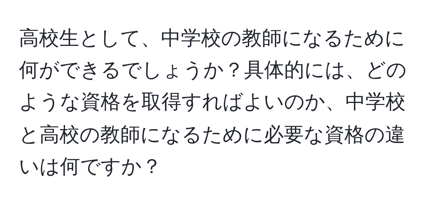 高校生として、中学校の教師になるために何ができるでしょうか？具体的には、どのような資格を取得すればよいのか、中学校と高校の教師になるために必要な資格の違いは何ですか？